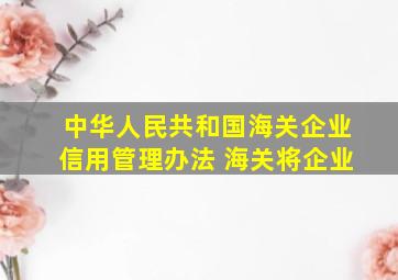 中华人民共和国海关企业信用管理办法 海关将企业